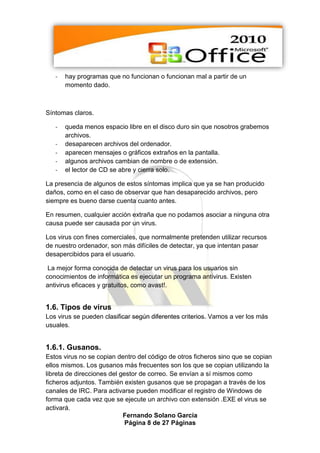 -   hay programas que no funcionan o funcionan mal a partir de un
       momento dado.



Síntomas claros.

   -   queda menos espacio libre en el disco duro sin que nosotros grabemos
       archivos.
   -   desaparecen archivos del ordenador.
   -   aparecen mensajes o gráficos extraños en la pantalla.
   -   algunos archivos cambian de nombre o de extensión.
   -   el lector de CD se abre y cierra solo.

La presencia de algunos de estos síntomas implica que ya se han producido
daños, como en el caso de observar que han desaparecido archivos, pero
siempre es bueno darse cuenta cuanto antes.

En resumen, cualquier acción extraña que no podamos asociar a ninguna otra
causa puede ser causada por un virus.

Los virus con fines comerciales, que normalmente pretenden utilizar recursos
de nuestro ordenador, son más difíciles de detectar, ya que intentan pasar
desapercibidos para el usuario.

 La mejor forma conocida de detectar un virus para los usuarios sin
conocimientos de informática es ejecutar un programa antivirus. Existen
antivirus eficaces y gratuitos, como avast!.


1.6. Tipos de virus
Los virus se pueden clasificar según diferentes criterios. Vamos a ver los más
usuales.


1.6.1. Gusanos.
Estos virus no se copian dentro del código de otros ficheros sino que se copian
ellos mismos. Los gusanos más frecuentes son los que se copian utilizando la
libreta de direcciones del gestor de correo. Se envían a sí mismos como
ficheros adjuntos. También existen gusanos que se propagan a través de los
canales de IRC. Para activarse pueden modificar el registro de Windows de
forma que cada vez que se ejecute un archivo con extensión .EXE el virus se
activará.
                            Fernando Solano García
                             Página 8 de 27 Páginas
 