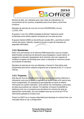 Muchos de ellos, son utilizados para crear redes de ordenadores, sin
conocimiento de los usuarios, empeladas para enviar Spam y otros fines
lucrativos.

Ejemplos de este tipo de virus son el virus W32/SIRCAM y el virus
I_LOVE_YOU

El gusano I Love You (2000) empleaba la llamada "ingienería social",
enviándose como fichero adjunto simulando ser una carta de amor.

El gusano Gaobot (2006) se transmitía por canales IRC, y permitía el control
remoto del equipo. Además, impedía el acceso a webs de empresas de
seguridad informática.


1.6.2. Residentes.
Estos virus permanecen en la memoria RAM esperando a que se cumplan
determinadas condiciones de activación para propagarse y causar daños. Al
apagarse el ordenador desaparecen de la memoria, pero son capaces de
modificar el registro de Windows para volver a colocarse en memoria cuando
se enciende el ordenador.

Ejemplos de este tipo de virus son Barrotes y Viernes13. Este último está
programado para borrar cualquier programa que se ejecute el día 13, si cae en
Viernes.


1.6.3. Troyanos.
Este tipo de virus se camufla dentro de un programa que parece inofensivo e
interesante, para que el usuario lo ejecute y así llevar a cabo el fin para el que
fueron programados. En ocasiones lo que pretenden es sacar al exterior
información de nuestro ordenador, como podrían ser contraseñas y otros tipos
de datos que pudieran ser valiosos. Por ejemplo, el troyano Crack2000 se
distribuye junto con un programa que dice llevar los números de serie de
aplicaciones comerciales, una vez instalado hace que se envíe por FTP la
información grabada en el disco duro.

Poison Ivy (2007) es un troyano disponible para descarga en muchos foros, con
manuales sobre su uso y configuración.




                            Fernando Solano García
                            Página 9 de 27 Páginas
 