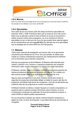 1.6.4. Macros.
Estos virus están dentro del código de las macros de programas como Excel, Word, CorelDraw,
Por ejemplo el virus Melissa es una macro de Word97.


1.6.5. Ejecutables.
Gran parte de los virus forman parte del código de ficheros ejecutables de
extensión .EXE y .COM. Podríamos decir que es el tipo de virus más común.
Estos virus se ejecutan cuando lo hace el fichero en el que se encuentran y
utilizan diversos medios para propagarse. Los virus incluidos en ficheros
ejecutables no son un tipo puro de virus sino que pueden tener además alguna
de las características de otros tipos de virus. Por ejemplo hay virus ejecutables
que se propagan por el correo como los virus tipo gusano.


1.7. Malware
Todos estos sistemas de propagación que hemos visto no se aprovechan
únicamente para infectarnos con Virus, sino que también se utilizan para
instalar en nuestros ordenadores programas que maliciosamente interfieren
con la información que enviamos o poseemos.

Este tipo de programas se llama Malware. El Malware está diseñado para
insertar y distribuir virus, troyanos, o pequeños programas que recogerán
información sobre nuestro ordenador y lo utilizará con malas intenciones.

El Malware, también, suele ir incrustado o añadido en programas gratuitos de
dudosa procedencia que podemos encontrar por Internet. Ten cuidado con
ellos porque pueden llegar a ser igual de desastrosos que los virus.

Algunos sitios pornográficos o que dicen contener claves para romper la
seguridad de programas comerciales obligan a instalar al usuario este tipo de
programas camuflados bajo barras de navegación u otro tipo de elementos que
instalarán este tipo de programas en nuestra computadora.

El Malware también se dedica a instalar Spyware en nuestra computadora, un
programa espía o spyware recopila información sobre nosotros y lo envía
normalmente a empresas de publicidad. De esta forma podemos empezar a
recibir SPAM sin haberlo pedido expresamente.

Es muy frecuente el malware que afecta a Internet Explorer cambiando su
página de inicio, el motor de búsqueda, o que añade barras de herramientas al
navegador.
                            Fernando Solano García
                            Página 10 de 27 Páginas
 