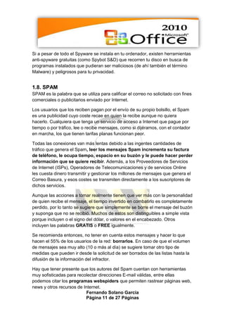 Si a pesar de todo el Spyware se instala en tu ordenador, existen herramientas
anti-spyware gratuitas (como Spybot S&D) que recorren tu disco en busca de
programas instalados que pudieran ser maliciosos (de ahí también el término
Malware) y peligrosos para tu privacidad.


1.8. SPAM
SPAM es la palabra que se utiliza para calificar el correo no solicitado con fines
comerciales o publicitarios enviado por Internet.

Los usuarios que los reciben pagan por el envío de su propio bolsillo, el Spam
es una publicidad cuyo coste recae en quien la recibe aunque no quiera
hacerlo. Cualquiera que tenga un servicio de acceso a Internet que pague por
tiempo o por tráfico, lee o recibe mensajes, como si dijéramos, con el contador
en marcha, los que tienen tarifas planas funcionan peor.

Todas las conexiones van más lentas debido a las ingentes cantidades de
tráfico que genera el Spam, leer los mensajes Spam incrementa su factura
de teléfono, le ocupa tiempo, espacio en su buzón y le puede hacer perder
información que se quiere recibir. Además, a los Proveedores de Servicios
de Internet (ISPs), Operadores de Telecomunicaciones y de servicios Online
les cuesta dinero transmitir y gestionar los millones de mensajes que genera el
Correo Basura, y esos costes se transmiten directamente a los suscriptores de
dichos servicios.

Aunque las acciones a tomar realmente tienen que ver más con la personalidad
de quien recibe el mensaje, el tiempo invertido en combatirlo es completamente
perdido, por lo tanto se sugiere que simplemente se borre el mensaje del buzón
y suponga que no se recibió. Muchos de estos son distinguibles a simple vista
porque incluyen o el signo del dólar, o valores en el encabezado. Otros
incluyen las palabras GRATIS o FREE igualmente.

Se recomienda entonces, no tener en cuenta estos mensajes y hacer lo que
hacen el 55% de los usuarios de la red: borrarlos. En caso de que el volumen
de mensajes sea muy alto (10 o más al día) se sugiere tomar otro tipo de
medidas que pueden ir desde la solicitud de ser borrados de las listas hasta la
difusión de la información del infractor.

Hay que tener presente que los autores del Spam cuentan con herramientas
muy sofisticadas para recolectar direcciones E-mail válidas, entre ellas
podemos citar los programas webspiders que permiten rastrear páginas web,
news y otros recursos de Internet.
                          Fernando Solano García
                          Página 11 de 27 Páginas
 