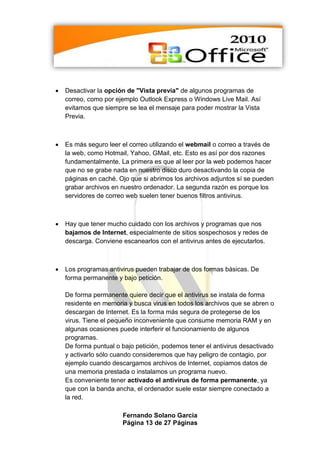    Desactivar la opción de "Vista previa" de algunos programas de
    correo, como por ejemplo Outlook Express o Windows Live Mail. Así
    evitamos que siempre se lea el mensaje para poder mostrar la Vista
    Previa.



   Es más seguro leer el correo utilizando el webmail o correo a través de
    la web, como Hotmail, Yahoo, GMail, etc. Esto es así por dos razones
    fundamentalmente. La primera es que al leer por la web podemos hacer
    que no se grabe nada en nuestro disco duro desactivando la copia de
    páginas en caché. Ojo que si abrimos los archivos adjuntos sí se pueden
    grabar archivos en nuestro ordenador. La segunda razón es porque los
    servidores de correo web suelen tener buenos filtros antivirus.



   Hay que tener mucho cuidado con los archivos y programas que nos
    bajamos de Internet, especialmente de sitios sospechosos y redes de
    descarga. Conviene escanearlos con el antivirus antes de ejecutarlos.



   Los programas antivirus pueden trabajar de dos formas básicas. De
    forma permanente y bajo petición.

    De forma permanente quiere decir que el antivirus se instala de forma
    residente en memoria y busca virus en todos los archivos que se abren o
    descargan de Internet. Es la forma más segura de protegerse de los
    virus. Tiene el pequeño inconveniente que consume memoria RAM y en
    algunas ocasiones puede interferir el funcionamiento de algunos
    programas.
    De forma puntual o bajo petición, podemos tener el antivirus desactivado
    y activarlo sólo cuando consideremos que hay peligro de contagio, por
    ejemplo cuando descargamos archivos de Internet, copiamos datos de
    una memoria prestada o instalamos un programa nuevo.
    Es conveniente tener activado el antivirus de forma permanente, ya
    que con la banda ancha, el ordenador suele estar siempre conectado a
    la red.

                       Fernando Solano García
                       Página 13 de 27 Páginas
 