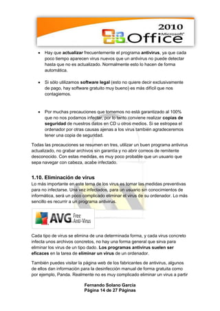    Hay que actualizar frecuentemente el programa antivirus, ya que cada
       poco tiempo aparecen virus nuevos que un antivirus no puede detectar
       hasta que no es actualizado. Normalmente esto lo hacen de forma
       automática.

      Si sólo utilizamos software legal (esto no quiere decir exclusivamente
       de pago, hay software gratuito muy bueno) es más difícil que nos
       contagiemos.



      Por muchas precauciones que tomemos no está garantizado al 100%
       que no nos podamos infectar, por lo tanto conviene realizar copias de
       seguridad de nuestros datos en CD u otros medios. Si se estropea el
       ordenador por otras causas ajenas a los virus también agradeceremos
       tener una copia de seguridad.

Todas las precauciones se resumen en tres, utilizar un buen programa antivirus
actualizado, no grabar archivos sin garantía y no abrir correos de remitente
desconocido. Con estas medidas, es muy poco probable que un usuario que
sepa navegar con cabeza, acabe infectado.


1.10. Eliminación de virus
Lo más importante en este tema de los virus es tomar las medidas preventivas
para no infectarse. Una vez infectados, para un usuario sin conocimientos de
informática, será un poco complicado eliminar el virus de su ordenador. Lo más
sencillo es recurrir a un programa antivirus.




Cada tipo de virus se elimina de una determinada forma, y cada virus concreto
infecta unos archivos concretos, no hay una forma general que sirva para
eliminar los virus de un tipo dado. Los programas antivirus suelen ser
eficaces en la tarea de eliminar un virus de un ordenador.

También puedes visitar la página web de los fabricantes de antivirus, algunos
de ellos dan información para la desinfección manual de forma gratuita como
por ejemplo, Panda. Realmente no es muy complicado eliminar un virus a partir

                          Fernando Solano García
                          Página 14 de 27 Páginas
 