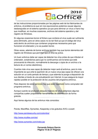 de las instrucciones proporcionadas por las páginas web de los fabricantes de
antivirus, el problema es que sin nos equivocamos podemos causar algunos
desbarajustes en el sistema operativo ya que para eliminar un virus a mano hay
que modificar, en muchas ocasiones, archivos del sistema operativo y del
registro de Windows.

En algunas ocasiones borrar el fichero que contiene el virus suele ser suficiente
para eliminarlo, pero en otros casos no es tan fácil ya que el código del virus
está dentro de archivos que contienen programas necesarios para que
funcionen el ordenador y no se pueden borrar.

Otras veces, además de borrar archivos también hay que borrar elementos del
registro de Windows que permiten que el virus se active.

Un buen antivirus debe ser capaz de detectar los virus antes de que infecten el
ordenador, avisándonos para que no continuemos con la tarea que está
provocando la infección, normalmente la descarga o copia de un archivo o la
lectura de un correo electrónico.

Cuantos más virus sea capaz de detectar mejor será el antivirus, pero lo más
importante es que ante la aparición de un nuevo virus sea capaz de ofrecer una
solución en un corto periodo de tiempo y que además la ponga a disposición de
sus clientes a través de una actualización por Internet, lo que asegura la mayor
rapidez posible en la protección de los usuarios del programa antivirus.

Para disponer de estos servicios hay que estar registrado como comprador del
programa antivirus.

Aunque cuando se producen ataques masivos de virus peligrosos algunas
compañías suelen proporcionar herramientas de desinfección de forma
gratuita.

Aquí tienes algunos de los antivirus más conocidos:



Panda, MacAffee, Symantec, Kaspersky o los gratuitos AVG o avast!.

http://www.pandasecurity.com/colombia/

http://www.mcafee.com/es/

http://www.symantec.com/index.jsp

                           Fernando Solano García
                           Página 15 de 27 Páginas
 