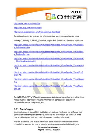 http://www.kaspersky.com/sp/

http://free.avg.com/ww-es/inicio

http://www.avast.com/es-ww/free-antivirus-download

En estas direcciones puedes ver cómo eliminar los correspondientes virus:

Netsky.Q, Netsky.P, MIME_Overflow, Agent.PQ, Conficker, Sasser o MyDoom

http://cert.inteco.es/virusDetail/Actualidad/Actualidad_Virus/Detalle_Virus/Netsk
y_Q#desinfeccion

http://cert.inteco.es/virusDetail/Actualidad/Actualidad_Virus/Detalle_Virus/Netsk
y_P#desinfeccion

http://cert.inteco.es/virusDetail/Actualidad/Actualidad_Virus/Detalle_Virus/MIME
__Overflow#desinfeccion

http://cert.inteco.es/virusDetail/Actualidad/Actualidad_Virus/Detalle_Virus/Agent
_PQ

http://cert.inteco.es/virusDetail/Actualidad/Actualidad_Virus/Detalle_Virus/Confi
cker_AE

http://cert.inteco.es/virusDetail/Actualidad/Actualidad_Virus/Detalle_Virus/Sasse
r_E

http://cert.inteco.es/virusDetail/Actualidad/Actualidad_Virus/Detalle_Virus/Mydo
om_EB



En INTECO-CERT y VSAntivirus encontrarás información actual sobre los virus
más actuales, además de mucha información, consejos de seguridad,
recomendación de programas, etc.


1.11. Cortafuegos
Un cortafuegos o firewall (en Inglés) es un sistema hardware y/o software que
permite controlar quién entra y quién sale del ordenador. Es como un filtro
que impide que se puedan colar intrusos en nuestro ordenador.

Hoy en día existe una nueva amenaza, es la intrusión en los ordenadores
conectados a redes sin que el usuario se descargue nada ni visite ninguna
                           Fernando Solano García
                           Página 16 de 27 Páginas
 