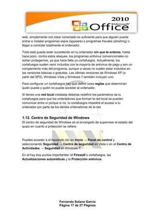 web, simplemente con estar conectado es suficiente para que alguien pueda
entrar e instalar programas espía (spyware) o programas fraudes (phishing) o
llegar a controlar totalmente el ordenador.

Todo esto puede estar sucediendo en tu ordenador sin que te enteres, hasta
hace poco, contra estos ataques, los programas antivirus convencionales no
solían protegernos, ya que hace falta un cortafuegos. Actualmente, los
cortafuegos suelen venir incluidos con la mayoría de antivirus de pago y son un
complemento más del programa, aunque a veces no suelen estar incluidos en
las versiones básicas o gratuitas. Las últimas versiones de Windows XP (a
partir del SP2), Windows Vista y Windows 7 también incluyen uno.

Para configurar un cortafuegos hay que definir unas reglas que determinan
quién puede y quién no puede acceder al ordenador.

Si tienes una red local instalada deberás redefinir los parámetros de tu
cortafuegos para que los ordenadores que forman la red local se puedan
comunicar entre sí porque si no, tu cortafuegos impedirá el acceso a tu
ordenador por parte de los demás ordenadores de la red.


1.12. Centro de Seguridad de Windows
El centro de seguridad de Windows es el encargado de supervisar el estado del
quipo en cuanto a protección se refiere.



Puedes acceder a él haciendo clic en Inicio → Panel de control y
seleccionando Seguridad → Centro de seguridad en Vista o en el Centro de
Actividades → Seguridad en Windows 7.

En él hay tres puntos importantes: el Firewall o cortafuegos, las
Actualizaciones automáticas y la Protección antivirus.




                           Fernando Solano García
                           Página 17 de 27 Páginas
 