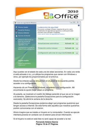 Aquí puedes ver el estado de cada una de estas secciones. En cada una verás
si está activada o no, y si utilizas los programas que vienen con Windows u
otros, por ejemplo los proporcionados por el antivirus.

Desde los enlaces que se encuentran en el panel de la izquierda podrás
acceder a su configuración.

Haciendo clic en Firewall de Windows, accederás a su configuración. Allí
encontrarás la opción Dejar pasar un programa.

Al pulsarla, se mostrará un cuadro de diálogo parecido al que ves en la imagen
a la derecha. (Selecciona la pestaña Excepciones para la configuración
avanzada). Se abrirá la ventana de la derecha.

Desde la pestaña Excepciones podemos elegir qué programas queremos que
tengan acceso a Internet. De esta forma sólo aquellos que nosotros queramos
podrán comunicarse con el exterior.

Ahora imagina que se instala un troyano en tu computador. Cuando se ejecute
intentará ponerse en contacto con el exterior para enviar información.

Si el troyano no está en esta lista no será capaz de acceder a la red.
                           Fernando Solano García
                           Página 18 de 27 Páginas
 