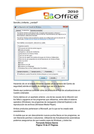 Sencillo y brillante, ¿verdad?




Haciendo clic en el enlace Windows Update (en la ventana del Centro de
seguridad) abrirás el cuadro de diálogo que ves a tu derecha.

Desde aquí podemos controlar cómo se producirá el flujo de actualizaciones en
nuestro ordenador.

Como dijimos en un apartado anterior, una de las causas de la infección son
los fallos o agujeros en los programas que utilizamos, entre ellos el sistema
operativo (Windows), los programas de navegación (Internet Explorer) o de
reproducción de archivos (Windows Media Player).

Ambos productos pertenecen a Microsoft, por lo que se ha creado está
característica.

A medida que se van descubriendo nuevos puntos flacos en los programas, se
van liberando parches o soluciones. Utilizando las Actualizaciones automáticas
podemos asegurarnos de que nuestra copia de Windows, y todos los
                          Fernando Solano García
                          Página 19 de 27 Páginas
 