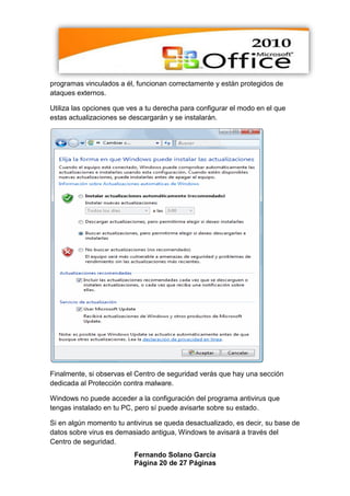 programas vinculados a él, funcionan correctamente y están protegidos de
ataques externos.

Utiliza las opciones que ves a tu derecha para configurar el modo en el que
estas actualizaciones se descargarán y se instalarán.




Finalmente, si observas el Centro de seguridad verás que hay una sección
dedicada al Protección contra malware.

Windows no puede acceder a la configuración del programa antivirus que
tengas instalado en tu PC, pero sí puede avisarte sobre su estado.

Si en algún momento tu antivirus se queda desactualizado, es decir, su base de
datos sobre virus es demasiado antigua, Windows te avisará a través del
Centro de seguridad.
                          Fernando Solano García
                          Página 20 de 27 Páginas
 