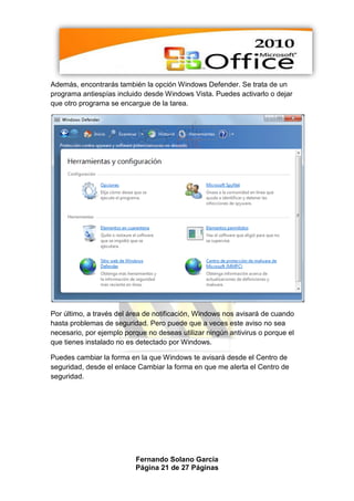 Además, encontrarás también la opción Windows Defender. Se trata de un
programa antiespías incluido desde Windows Vista. Puedes activarlo o dejar
que otro programa se encargue de la tarea.




Por último, a través del área de notificación, Windows nos avisará de cuando
hasta problemas de seguridad. Pero puede que a veces este aviso no sea
necesario, por ejemplo porque no deseas utilizar ningún antivirus o porque el
que tienes instalado no es detectado por Windows.

Puedes cambiar la forma en la que Windows te avisará desde el Centro de
seguridad, desde el enlace Cambiar la forma en que me alerta el Centro de
seguridad.




                          Fernando Solano García
                          Página 21 de 27 Páginas
 