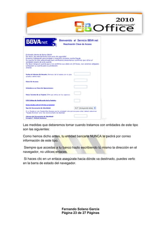 Las medidas que deberemos tomar cuando tratamos con entidades de este tipo
son las siguientes:

Como hemos dicho antes, tu entidad bancaria NUNCA te pedirá por correo
información de este tipo.

 Siempre que accedas a tu banco hazlo escribiendo tú mismo la dirección en el
navegador, no utilices enlaces.

 Si haces clic en un enlace asegúrate hacia dónde va destinado, puedes verlo
en la barra de estado del navegador.




                          Fernando Solano García
                          Página 23 de 27 Páginas
 