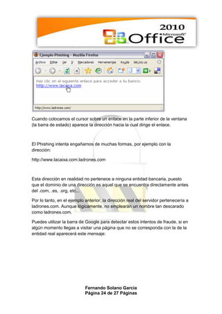 Cuando colocamos el cursor sobre un enlace en la parte inferior de la ventana
(la barra de estado) aparece la dirección hacia la cual dirige el enlace.



El Phishing intenta engañarnos de muchas formas, por ejemplo con la
dirección:

http://www.lacaixa.com.ladrones.com



Esta dirección en realidad no pertenece a ninguna entidad bancaria, puesto
que el dominio de una dirección es aquel que se encuentra directamente antes
del .com, .es, .org, etc...

Por lo tanto, en el ejemplo anterior, la dirección real del servidor pertenecería a
ladrones.com. Aunque lógicamente, no emplearán un nombre tan descarado
como ladrones.com.

Puedes utilizar la barra de Google para detectar estos intentos de fraude, si en
algún momento llegas a visitar una página que no se corresponda con la de la
entidad real aparecerá este mensaje:




                            Fernando Solano García
                            Página 24 de 27 Páginas
 