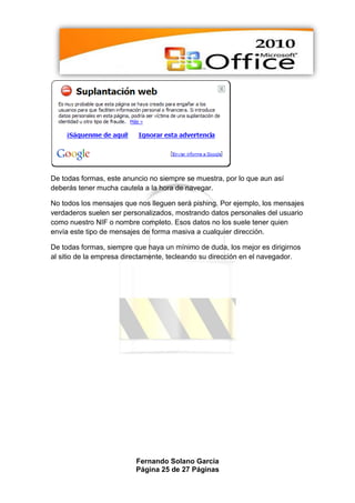 De todas formas, este anuncio no siempre se muestra, por lo que aun así
deberás tener mucha cautela a la hora de navegar.

No todos los mensajes que nos lleguen será pishing. Por ejemplo, los mensajes
verdaderos suelen ser personalizados, mostrando datos personales del usuario
como nuestro NIF o nombre completo. Esos datos no los suele tener quien
envía este tipo de mensajes de forma masiva a cualquier dirección.

De todas formas, siempre que haya un mínimo de duda, los mejor es dirigirnos
al sitio de la empresa directamente, tecleando su dirección en el navegador.




                         Fernando Solano García
                         Página 25 de 27 Páginas
 
