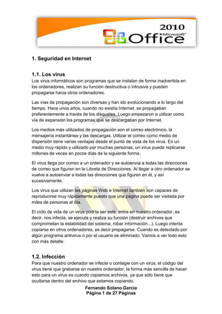 1. Seguridad en Internet


1.1. Los virus
Los virus informáticos son programas que se instalan de forma inadvertida en
los ordenadores, realizan su función destructiva o intrusiva y pueden
propagarse hacia otros ordenadores.

Las vías de propagación son diversas y han ido evolucionando a lo largo del
tiempo. Hace unos años, cuando no existía Internet, se propagaban
preferentemente a través de los disquetes. Luego empezaron a utilizar como
vía de expansión los programas que se descargaban por Internet.

Los medios más utilizados de propagación son el correo electrónico, la
mensajería instantánea y las descargas. Utilizar el correo como medio de
dispersión tiene varias ventajas desde el punto de vista de los virus. Es un
medio muy rápido y utilizado por muchas personas, un virus puede replicarse
millones de veces en pocos días de la siguiente forma.

El virus llega por correo a un ordenador y se autoenvía a todas las direcciones
de correo que figuren en la Libreta de Direcciones. Al llegar a otro ordenador se
vuelve a autoenviar a todas las direcciones que figuren en él, y así
sucesivamente.

Los virus que utilizan las páginas Web e Internet también son capaces de
reproducirse muy rápidamente puesto que una página puede ser visitada por
miles de personas al día.

El ciclo de vida de un virus podría ser este, entra en nuestro ordenador, es
decir, nos infecta, se ejecuta y realiza su función (destruir archivos que
comprometan la estabilidad del sistema, robar información...). Luego intenta
copiarse en otros ordenadores, es decir propagarse. Cuando es detectado por
algún programa antivirus o por el usuario es eliminado. Vamos a ver todo esto
con más detalle.


1.2. Infección
Para que nuestro ordenador se infecte o contagie con un virus, el código del
virus tiene que grabarse en nuestro ordenador, la forma más sencilla de hacer
esto para un virus es cuando copiamos archivos, ya que sólo tiene que
ocultarse dentro del archivo que estamos copiando.
                           Fernando Solano García
                           Página 1 de 27 Páginas
 