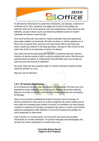 Si sólo leemos información no podremos infectarnos, por ejemplo, si leemos el
contenido de un CD o visitamos una página de la web no hay peligro de
infección. Esto es la norma general, pero hay excepciones, como veremos más
adelante, ya que a veces ocurre que estamos grabando cosas en nuestro
ordenador sin darnos cuenta de ello.

Una vez el archivo del virus está en nuestro ordenador tiene que ejecutarse
para poder realizar sus funciones. El hecho de tener un archivo grabado en el
disco duro no quiere decir que ese virus haya hecho todo lo que tiene que
hacer, puede que todavía no se haya ejecutado. Aunque lo más normal es que
nada más entrar en el ordenador el archivo se ejecute.

Hay varias formas de ejecutarse, por ejemplo, lo podemos ejecutar nosotros
mismos sin darnos cuenta al abrir un archivo adjunto del correo. Otra forma de
autoejecutarse es alterar la configuración del ordenador para que se ejecute
cada vez que arrancamos el ordenador.

Así pues, cada vez que copiamos algo en nuestro ordenador podemos estar
copiando también un virus.

Algunas vías de infección:




1.2.1. El correo electrónico.
Es el método de infección más importante en la actualidad. Permite a los virus
expandirse a gran velocidad ya que se envían millones de correos cada día.
Algunos virus sólo se activan si abrimos los ficheros adjuntos que acompañan
al mensaje.

Otros virus se activan simplemente al abrir el correo y leer el mensaje. Si
tenemos activada la vista previa en nuestro programa de correo implica que se
leen todos los mensajes para mostrar el asunto y el remitente, por esto aunque
nosotros no abramos el mensaje, el programa de correo sí lo abre y por lo tanto
podemos contagiamos. Más adelante, en el punto Precauciones puedes ver
cómo desactivar la vista previa.

Leer el correo, en muchos casos, es una acción que hace que se grabe
información en nuestro ordenador. Ya que los mensajes son descargados del
servidor de correo y grabados en nuestro disco duro.


                             Fernando Solano García
                             Página 2 de 27 Páginas
 