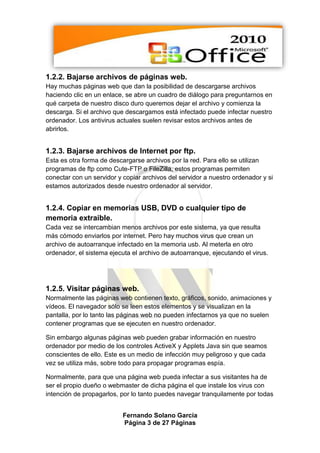 1.2.2. Bajarse archivos de páginas web.
Hay muchas páginas web que dan la posibilidad de descargarse archivos
haciendo clic en un enlace, se abre un cuadro de diálogo para preguntarnos en
qué carpeta de nuestro disco duro queremos dejar el archivo y comienza la
descarga. Si el archivo que descargamos está infectado puede infectar nuestro
ordenador. Los antivirus actuales suelen revisar estos archivos antes de
abrirlos.


1.2.3. Bajarse archivos de Internet por ftp.
Esta es otra forma de descargarse archivos por la red. Para ello se utilizan
programas de ftp como Cute-FTP o FileZilla, estos programas permiten
conectar con un servidor y copiar archivos del servidor a nuestro ordenador y si
estamos autorizados desde nuestro ordenador al servidor.


1.2.4. Copiar en memorias USB, DVD o cualquier tipo de
memoria extraible.
Cada vez se intercambian menos archivos por este sistema, ya que resulta
más cómodo enviarlos por internet. Pero hay muchos virus que crean un
archivo de autoarranque infectado en la memoria usb. Al meterla en otro
ordenador, el sistema ejecuta el archivo de autoarranque, ejecutando el virus.




1.2.5. Visitar páginas web.
Normalmente las páginas web contienen texto, gráficos, sonido, animaciones y
vídeos. El navegador sólo se leen estos elementos y se visualizan en la
pantalla, por lo tanto las páginas web no pueden infectarnos ya que no suelen
contener programas que se ejecuten en nuestro ordenador.

Sin embargo algunas páginas web pueden grabar información en nuestro
ordenador por medio de los controles ActiveX y Applets Java sin que seamos
conscientes de ello. Este es un medio de infección muy peligroso y que cada
vez se utiliza más, sobre todo para propagar programas espía.

Normalmente, para que una página web pueda infectar a sus visitantes ha de
ser el propio dueño o webmaster de dicha página el que instale los virus con
intención de propagarlos, por lo tanto puedes navegar tranquilamente por todas


                           Fernando Solano García
                           Página 3 de 27 Páginas
 