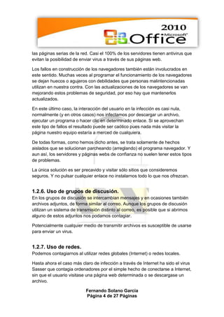 las páginas serias de la red. Casi el 100% de los servidores tienen antivirus que
evitan la posibilidad de enviar virus a través de sus páginas web.

Los fallos en construcción de los navegadores también están involucrados en
este sentido. Muchas veces al programar el funcionamiento de los navegadores
se dejan huecos o agujeros con debilidades que personas malintencionadas
utilizan en nuestra contra. Con las actualizaciones de los navegadores se van
mejorando estos problemas de seguridad, por eso hay que mantenerlos
actualizados.

En este último caso, la interacción del usuario en la infección es casi nula,
normalmente (y en otros casos) nos infectamos por descargar un archivo,
ejecutar un programa o hacer clic en determinado enlace. Si se aprovechan
este tipo de fallos el resultado puede ser caótico pues nada más visitar la
página nuestro equipo estaría a merced de cualquiera.

De todas formas, como hemos dicho antes, se trata solamente de hechos
aislados que se solucionan parcheando (arreglando) el programa navegador. Y
aun así, los servidores y páginas webs de confianza no suelen tener estos tipos
de problemas.

La única solución es ser precavido y visitar sólo sitios que consideremos
seguros. Y no pulsar cualquier enlace no instalarnos todo lo que nos ofrezcan.


1.2.6. Uso de grupos de discusión.
En los grupos de discusión se intercambian mensajes y en ocasiones también
archivos adjuntos, de forma similar al correo. Aunque los grupos de discusión
utilizan un sistema de transmisión distinto al correo, es posible que si abrimos
alguno de estos adjuntos nos podamos contagiar.

Potencialmente cualquier medio de transmitir archivos es susceptible de usarse
para enviar un virus.


1.2.7. Uso de redes.
Podemos contagiarnos al utilizar redes globales (Internet) o redes locales.

Hasta ahora el caso más claro de infección a través de Internet ha sido el virus
Sasser que contagia ordenadores por el simple hecho de conectarse a Internet,
sin que el usuario visitase una página web determinada o se descargase un
archivo.

                           Fernando Solano García
                           Página 4 de 27 Páginas
 