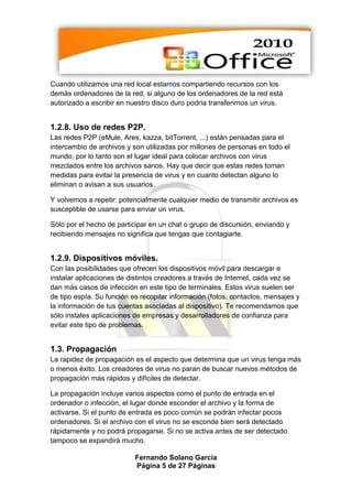 Cuando utilizamos una red local estamos compartiendo recursos con los
demás ordenadores de la red, si alguno de los ordenadores de la red está
autorizado a escribir en nuestro disco duro podría transferirnos un virus.


1.2.8. Uso de redes P2P.
Las redes P2P (eMule, Ares, kazza, bitTorrent, ...) están pensadas para el
intercambio de archivos y son utilizadas por millones de personas en todo el
mundo, por lo tanto son el lugar ideal para colocar archivos con virus
mezclados entre los archivos sanos. Hay que decir que estas redes toman
medidas para evitar la presencia de virus y en cuanto detectan alguno lo
eliminan o avisan a sus usuarios.

Y volvemos a repetir: potencialmente cualquier medio de transmitir archivos es
susceptible de usarse para enviar un virus.

Sólo por el hecho de participar en un chat o grupo de discursión, enviando y
recibiendo mensajes no significa que tengas que contagiarte.


1.2.9. Dispositivos móviles.
Con las posibilidades que ofrecen los dispositivos móvil para descargar e
instalar aplicaciones de distintos creadores a través de Internet, cada vez se
dan más casos de infección en este tipo de terminales. Estos virus suelen ser
de tipo espía. Su función es recopilar información (fotos, contactos, mensajes y
la información de tus cuentas asociadas al dispositivo). Te recomendamos que
sólo instales aplicaciones de empresas y desarrolladores de confianza para
evitar este tipo de problemas.


1.3. Propagación
La rapidez de propagación es el aspecto que determina que un virus tenga más
o menos éxito. Los creadores de virus no paran de buscar nuevos métodos de
propagación más rápidos y difíciles de detectar.

La propagación incluye varios aspectos como el punto de entrada en el
ordenador o infección, el lugar donde esconder el archivo y la forma de
activarse. Si el punto de entrada es poco común se podrán infectar pocos
ordenadores. Si el archivo con el virus no se esconde bien será detectado
rápidamente y no podrá propagarse. Si no se activa antes de ser detectado
tampoco se expandirá mucho.

                           Fernando Solano García
                           Página 5 de 27 Páginas
 