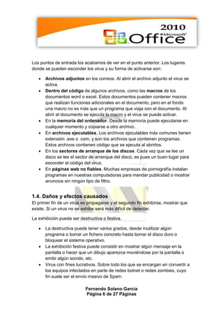 Los puntos de entrada los acabamos de ver en el punto anterior. Los lugares
donde se pueden esconder los virus y su forma de activarse son:

      Archivos adjuntos en los correos. Al abrir el archivo adjunto el virus se
       activa.
      Dentro del código de algunos archivos, como las macros de los
       documentos word o excel. Estos documentos pueden contener macros
       que realizan funciones adicionales en el documento, pero en el fondo
       una macro no es más que un programa que viaja con el documento. Al
       abrir el documento se ejecuta la macro y el virus se puede activar.
      En la memoria del ordenador. Desde la memoria puede ejecutarse en
       cualquier momento y copiarse a otro archivo.
      En archivos ejecutables. Los archivos ejecutables más comunes tienen
       extensión .exe o .com, y son los archivos que contienen programas.
       Estos archivos contienen código que se ejecuta al abrirlos.
      En los sectores de arranque de los discos. Cada vez que se lee un
       disco se lee el sector de arranque del disco, es pues un buen lugar para
       esconder el código del virus.
      En páginas web no fiables. Muchas empresas de pornografía instalan
       programas en nuestras computadoras para mandar publicidad o mostrar
       anuncios sin ningún tipo de filtro.


1.4. Daños y efectos causados
El primer fin de un virus es propagarse y el segundo fin exhibirse, mostrar que
existe. Si un virus no se exhibe será más difícil de detectar.

La exhibición puede ser destructiva o festiva.

      La destructiva puede tener varios grados, desde inutilizar algún
       programa o borrar un fichero concreto hasta borrar el disco duro o
       bloquear el sistema operativo.
      La exhibición festiva puede consistir en mostrar algún mensaje en la
       pantalla o hacer que un dibujo aparezca moviéndose por la pantalla o
       emitir algún sonido, etc.
      Virus con fines lucrativos. Sobre todo los que se encargan en convertir a
       los equipos infectados en parte de redes botnet o redes zombies, cuyo
       fin suele ser el envío masivo de Spam.

                           Fernando Solano García
                           Página 6 de 27 Páginas
 