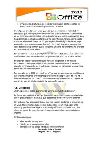    Virus espías. Su función es recopilar información confidencial de tu
       equipo, como contraseñas guardadas o archivos.

Hay algunos creadores de virus que sólo quieren mostrar su habilidad y
demostrar que son capaces de encontrar las "puertas abiertas" o debilidades
de los programas comerciales. Los ordenadores casi nunca se equivocan, pero
los programas que los haces funcionar no son infalibles. Un programa puede
contener millones de líneas de código, es posible que algún detalle se haya
escapado a sus programadores, la misión del creador de virus es encontrar
esos detalles que permiten que el programa funcione de una forma no prevista
en determinadas situaciones.

Los creadores de virus suelen tener afán de notoriedad, si su virus realiza una
acción destructiva será más conocido y temido que si no hace nada dañino.

En algunos casos y países las leyes no están adaptadas a las nuevas
tecnologías por lo que los delitos informáticos pueden no estar tipificados,
además un virus puede ser creado en un país con un vacío legal y expandirse
desde ahí por todo el mundo.

Por ejemplo, en el 2000 en virus I Love You tuvo un gran impacto mediático, ya
que infectó a muchos ordenadores provocando daños por valor de 10 a 15
billones de dólares. Su creador, natural de Malasia, quedó libre sin cargos, ya
que en su país no existía ninguna ley sobre este asunto.


1.5. Detección
¿Cómo podemos saber que tenemos un virus en nuestro ordenador?

La forma más evidente y penosa de enterarnos es como consecuencia de los
daños producidos por el virus, y que acabamos de ver en el punto anterior.

Sin embargo hay algunos síntomas que nos pueden alertar de la presencia de
un virus. Hay síntomas dudosos que pueden ser por un virus o por otras
causas y que deben dar lugar a una investigación más profunda. Hay otros
síntomas claros de que estamos infectados y que obligan a una actuación
urgente.

Síntomas dudosos:

   -   el ordenador va muy lento.
   -   disminuye la memoria disponible.
   -   el ordenador se apaga o bloquea frecuentemente.
                          Fernando Solano García
                           Página 7 de 27 Páginas
 