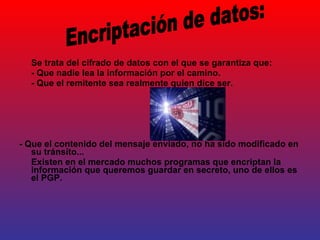 Se trata del cifrado de datos con el que se garantiza que: - Que nadie lea la información por el camino. - Que el remitente sea realmente quien dice ser. - Que el contenido del mensaje enviado, no ha sido modificado en su tránsito... Existen en el mercado muchos programas que encriptan la información que queremos guardar en secreto, uno de ellos es el PGP. Encriptación de datos: 