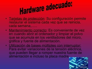 Tarjetas de protección : Su configuración permite restaurar el sistema cada vez que se reinicia, cada semana,….. Mantenimiento correcto : Es conveniente de vez en cuando abrir el ordenador y limpiar el polvo que se acumula en los ventiladores del micro, gráfica y fuente de alimentación. Utilización de bases múltiples con interruptor:  Para evitar variaciones de la tensión eléctrica, que pueden llegar a romper nuestra fuente de alimentación e incluso la placa madre. Hardware adecuado: 