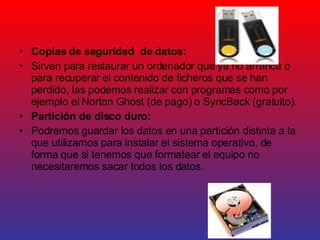 Copias de seguridad  de datos:  Sirven para restaurar un ordenador que ya no arranca o para recuperar el contenido de ficheros que se han perdido, las podemos realizar con programas como por ejemplo el Norton Ghost (de pago) o SyncBack (gratuito). Partición de disco duro: Podremos guardar los datos en una partición distinta a la que utilizamos para instalar el sistema operativo, de forma que si tenemos que formatear el equipo no necesitaremos sacar todos los datos. 