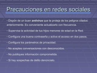 Precauciones en redes sociales
- Dispón de un buen antivirus que te proteja de los peligros citados
anteriormente. Es conveniente actualizarlo con frecuencia.

- Supervisa la actividad de tus hijos menores de edad en la Red.

- Configura una buena contraseña y activa el acceso en dos pasos.

- Configura los parámetros de privacidad.

- No aceptes conversaciones con desconocidos.

- No publiques información comprometida.

- Si hay sospechas de delito denúncialo.
 