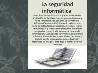 La seguridad
informática

es el área de la informática que se enfoca en la
protección de la infraestructura computacional y
todo lo relacionado con esta (incluyendo la
información contenida). Para ello existen una
serie de estándares, protocolos, métodos, reglas,
herramientas y leyes concebidas para minimizar
los posibles riesgos a la infraestructura o a la
información. La seguridad informática comprende
software, bases de datos, metadatos, archivos y
todo lo que la organización valore (activo) y
signifique un riesgo si ésta llega a manos de otras
personas

 