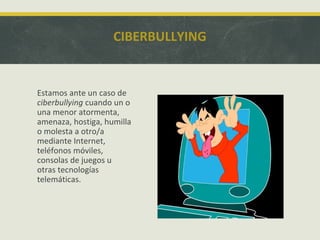 CIBERBULLYING

Estamos ante un caso de
ciberbullying cuando un o
una menor atormenta,
amenaza, hostiga, humilla
o molesta a otro/a
mediante Internet,
teléfonos móviles,
consolas de juegos u
otras tecnologías
telemáticas.

 