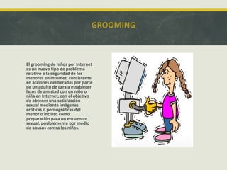 GROOMING

El grooming de niños por Internet
es un nuevo tipo de problema
relativo a la seguridad de los
menores en Internet, consistente
en acciones deliberadas por parte
de un adulto de cara a establecer
lazos de amistad con un niño o
niña en Internet, con el objetivo
de obtener una satisfacción
sexual mediante imágenes
eróticas o pornográficas del
menor o incluso como
preparación para un encuentro
sexual, posiblemente por medio
de abusos contra los niños.

 