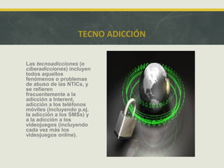 TECNO ADICCIÓN
Las tecnoadicciones (o
ciberadicciones) incluyen
todos aquellos
fenómenos o problemas
de abuso de las NTICs, y
se refieren
frecuentemente a la
adicción a Interent,
adicción a los teléfonos
móviles (incluyendo p.ej.
la adicción a los SMSs) y
a la adicción a los
videojuegos (incluyendo
cada vez más los
videojuegos online).

 
