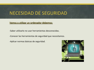 NECESIDAD DE SEGURIDAD
Vamos a utilizar un ordenador debemos:
-Saber utilizarlo no usar herramientas desconocidas.
-Conocer las herramientas de seguridad que necesitamos.
-Aplicar normas básicas de seguridad.

 