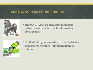 AMENAZAS PARA EL ORDENADOR
 TROYANO.- Virus en el que hay camuflado
instrucciones para destruir la información
almacenada.

 GUSANO.- Programa malicioso cuya finalidad, es
desbordar la memoria, reproduciéndose así
mismo.

 