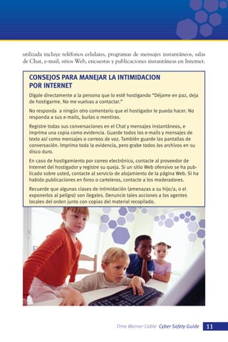 utilizada incluye teléfonos celulares, programas de mensajes instantáneos, salas
de Chat, e-mail, sitios Web, encuestas y publicaciones instantáneas en Internet.

CONSEJOS PARA MANEJAR LA INTIMIDACION
POR INTERNET
Dígale directamente a la persona que lo esté hostigando “Déjame en paz, deja
de hostigarme. No me vuelvas a contactar.”
No responda a ningún otro comentario que el hostigador le pueda hacer. No
responda a sus e-mails, burlas o mentiras.
Registre todas sus conversaciones en el Chat y mensajes instantáneos, e
imprima una copia como evidencia. Guarde todos los e-mails y mensajes de
texto así como mensajes o correos de voz. También guarde las pantallas de
conversación. Imprima toda la evidencia, pero grabe todos los archivos en su
disco duro.
En caso de hostigamiento por correo electrónico, contacte al proveedor de
Internet del hostigador y registre su queja. Si un sitio Web ofensivo se ha publicado sobre usted, contacte al servicio de alojamiento de la página Web. Si ha
habido publicaciones en foros o carteleras, contacte a los moderadores.
Recuerde que algunas clases de intimidación (amenazas a su hijo/a, o el
exponerlos al peligro) son ilegales. Denuncie tales acciones a los agentes
locales del orden junto con copias del material recopilado.

Time Warner Cable Cyber Safety Guide

11

 