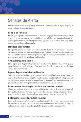 Señales de Alerta
Existen varios indicios de que hay problemas. Usted conoce a su hijo/a mejor que
nadie, así que siga sus instintos.

Cambio de Pantalla
Si su hijo/a repentinamente cambia de pantalla o apaga el monitor cuando usted
entra en la habitación, lo más probable es que él/ella está viendo algo que no
quiere que usted vea. Mantenga la calma y pídale que se retire para que usted
pueda ver qué hay en la pantalla.

Llamadas Sospechosas
Si repentinamente su hijo/a empieza a recibir llamadas telefónicas de adultos
extraños (o aun de otros menores) puede que haya problemas. Instale un programa de identificación de llamadas para que sepa de donde provienen las llamadas
y pídale a su hijo/a que explique las llamadas.

A Altas Horas de la Noche
Si su hijo/a está despierto/a escribiendo a altas horas de la noche, él/ella puede
estar chateando en el Internet. Esta actividad debe limitarse a horas y lugares
donde haya supervisión.

Ingreso Repentino de Dinero Efectivo
Si repentinamente su hijo tiene más dinero del que debería, o aparece con ropa
que no le es familiar a ud., o recibe regalos que no puede explicar, este puede ser
un indicio de alguna actividad sospechosa. Los pedófilos a menudo gastan una
gran cantidad de dinero para entablar una relación con un menor.

Inusualmente Molesto por una Interrupción en el Internet
No es normal que alguien se ponga a llorar o se enfade demasiado porque el
Internet no funciona por una o dos horas. Esta clase de comportamiento representa una alerta roja y debe dar lugar a un diálogo abierto con su hijo/a.

Distanciamiento de Familiares y Amigos
Los pedófilos se empeñan en crear una brecha entre los hijos y las personas que
los cuidan y apoyan. Mientras más distanciamiento haya entre el hijo y
su familia, más fácil es que el depredador pueda entablar una relación.

12

Visit CyberAngels for more information cyberangels.org

 
