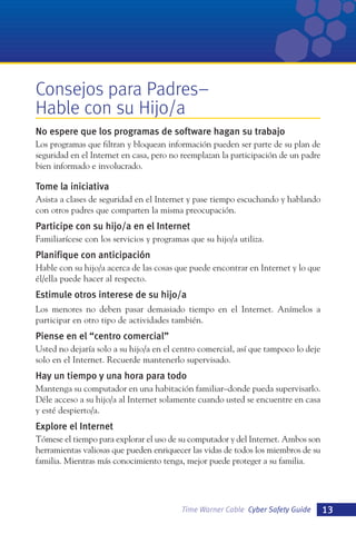Consejos para Padres–
Hable con su Hijo/a
No espere que los programas de software hagan su trabajo
Los programas que filtran y bloquean información pueden ser parte de su plan de
seguridad en el Internet en casa, pero no reemplazan la participación de un padre
bien informado e involucrado.

Tome la iniciativa
Asista a clases de seguridad en el Internet y pase tiempo escuchando y hablando
con otros padres que comparten la misma preocupación.

Participe con su hijo/a en el Internet
Familiarícese con los servicios y programas que su hijo/a utiliza.

Planifique con anticipación
Hable con su hijo/a acerca de las cosas que puede encontrar en Internet y lo que
él/ella puede hacer al respecto.

Estimule otros interese de su hijo/a
Los menores no deben pasar demasiado tiempo en el Internet. Anímelos a
participar en otro tipo de actividades también.

Piense en el “centro comercial”
Usted no dejaría solo a su hijo/a en el centro comercial, así que tampoco lo deje
solo en el Internet. Recuerde mantenerlo supervisado.

Hay un tiempo y una hora para todo
Mantenga su computador en una habitación familiar–donde pueda supervisarlo.
Déle acceso a su hijo/a al Internet solamente cuando usted se encuentre en casa
y esté despierto/a.

Explore el Internet
Tómese el tiempo para explorar el uso de su computador y del Internet. Ambos son
herramientas valiosas que pueden enriquecer las vidas de todos los miembros de su
familia. Mientras más conocimiento tenga, mejor puede proteger a su familia.

Time Warner Cable Cyber Safety Guide

13

 
