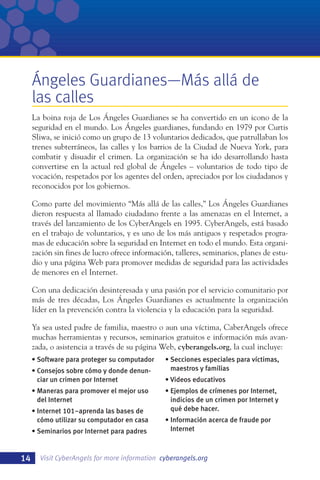 Ángeles Guardianes—Más allá de
las calles
La boina roja de Los Ángeles Guardianes se ha convertido en un icono de la
seguridad en el mundo. Los Ángeles guardianes, fundando en 1979 por Curtis
Sliwa, se inició como un grupo de 13 voluntarios dedicados, que patrullaban los
trenes subterráneos, las calles y los barrios de la Ciudad de Nueva York, para
combatir y disuadir el crimen. La organización se ha ido desarrollando hasta
convertirse en la actual red global de Ángeles – voluntarios de todo tipo de
vocación, respetados por los agentes del orden, apreciados por los ciudadanos y
reconocidos por los gobiernos.
Como parte del movimiento “Más allá de las calles,” Los Ángeles Guardianes
dieron respuesta al llamado ciudadano frente a las amenazas en el Internet, a
través del lanzamiento de los CyberAngels en 1995. CyberAngels, está basado
en el trabajo de voluntarios, y es uno de los más antiguos y respetados programas de educación sobre la seguridad en Internet en todo el mundo. Esta organización sin fines de lucro ofrece información, talleres, seminarios, planes de estudio y una página Web para promover medidas de seguridad para las actividades
de menores en el Internet.
Con una dedicación desinteresada y una pasión por el servicio comunitario por
más de tres décadas, Los Ángeles Guardianes es actualmente la organización
líder en la prevención contra la violencia y la educación para la seguridad.
Ya sea usted padre de familia, maestro o aun una víctima, CaberAngels ofrece
muchas herramientas y recursos, seminarios gratuitos e información más avanzada, o asistencia a través de su página Web, cyberangels.org, la cual incluye:
• Software para proteger su computador
• Consejos sobre cómo y donde denunciar un crimen por Internet
• Maneras para promover el mejor uso
del Internet
• Internet 101–aprenda las bases de
cómo utilizar su computador en casa
• Seminarios por Internet para padres

14

• Secciones especiales para víctimas,
maestros y familias
• Videos educativos
• Ejemplos de crímenes por Internet,
indicios de un crimen por Internet y
qué debe hacer.
• Información acerca de fraude por
Internet

Visit CyberAngels for more information cyberangels.org

 