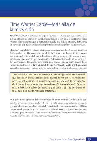 Time Warner Cable—Más allá de
la televisión
Time Warner Cable entiende la responsabilidad que tiene con sus clientes. Más
allá de ofrecer lo último en equipo tecnológico y servicio, la compañía ofrece
recursos y herramientas que le permiten a usted y a su familia utilizar y disfrutar de
sus servicios con todos los beneficios positivos para los que han sido destinados.
El mundo complejo en el cual vivimos actualmente nos llevó a crear esta Guía
de Seguridad en el Internet para usted. El Internet es una herramienta poderosa
que acarrea el potencial de ser utilizado más allá de los usos prácticos de investigación, entretenimiento y comunicación. Además de brindarle filtros de seguridad y cortafuegos [firewalls], supervisión para padres e información acerca de los
riesgos asociados con la Red Mundial de Internet [World Wide Web], queremos
ayudarle a reconocer y actuar ante los signos de un posible mal uso del Internet.
Time Warner Cable también ofrece dos canales gratuitos On Demand
que contienen breves lecciones de seguridad en Internet, intimidación
por Internet, conexiones sociales seguras en Internet, la navegación
del Internet, juegos y descarga de archivos. Sintonice el canal 100 para
más información sobre On Demand y el canal 1111 de On Demand
local para que pueda ver estos programas.

Esta guía es un ejemplo del compromiso de Time Warner Cable con la educación. Este compromiso incluye becas y ayuda económica estudiantil, acceso
gratuito al Internet de alta velocidad y servicio de video para escuelas públicas,
programas de pasantías y entrenamiento, guías de recursos educativos gratuitas
y talleres para maestros. Para mayor información sobre nuestras iniciativas
educativas, visítenos en timewarnercable.com/nynj.

Time Warner Cable Cyber Safety Guide

15

 