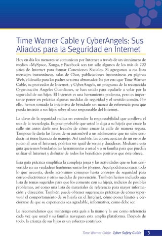 Time Warner Cable y CyberAngels: Sus
Aliados para la Seguridad en Internet
Hoy en día los menores se comunican por Internet a través de un sinnúmero de
medios –MySpace, Xanga, y Facebook son tan sólo algunos de los más de 200
sitios de Internet para formar Conexiones Sociales. Si agregamos a esa lista
mensajes instantáneos, salas de Chat, publicaciones instantáneas en páginas
Web, el desafío para los padres se torna abrumador. Es por esto que Time Warner
Cable, su proveedor de Internet, y CyberAngels, un programa de la reconocida
Organización Angeles Guardianes, se han unido para ayudarle a velar por la
seguridad de sus hijos. El Internet es una herramienta poderosa, pero es importante poner en práctica algunas medidas de seguridad y el sentido común. Por
ello, hemos tomado la iniciativa de brindarle un marco de referencia para que
pueda instruir a sus hijos sobre el uso responsable del Internet.
La clave de la seguridad radica en entender la responsabilidad que conlleva el
uso de la tecnología. Es poco probable que usted le diga a su hijo/a que cruce la
calle sin antes darle una lección de cómo cruzar la calle de manera segura.
Tampoco le daría las llaves de su automóvil a un adolescente que no sabe conducir ni tiene licencia de manejo. Así también las consecuencias de un error de
juicio al usar el Internet, podrían ser igual de serias y duraderas. Mediante esta
guía queremos brindarles las herramientas a usted y a su familia para que puedan
utilizar el Internet y disfrutar de todos los beneficios positivos que éste ofrece.
Esta guía práctica simplifica la compleja jerga y las actividades que se han convertido en un verdadero fenómeno entre los jóvenes. Aquí podrá encontrar todo
lo que necesita, desde acrónimos comunes hasta consejos de seguridad para
correo electrónico y otras medidas de prevención. También hemos incluido una
lista de temas sugeridos para que los comente con su hijo/a, indicios de posibles
problemas, así como una lista de materiales de referencia para mayor información y dirección. También puede obtener sugerencias prácticas de cómo supervisar el comportamiento de su hijo/a en el Internet, cómo poner límites y cerciorarse de que su experiencia sea agradable, informativa, como debe ser.
Le recomendamos que mantenga esta guía a la mano y la use como referencia
cada vez que usted y su familia naveguen esta amplia plataforma. Después de
todo, la crianza de sus hijos es un esfuerzo continuo.
Time Warner Cable Cyber Safety Guide

3

 