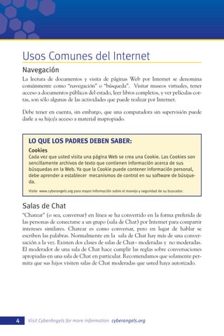 Usos Comunes del Internet
Navegación
La lectura de documentos y visita de páginas Web por Internet se denomina
comúnmente como “navegación” o “búsqueda”. Visitar museos virtuales, tener
acceso a documentos públicos del estado, leer libros completos, y ver películas cortas, son sólo algunas de las actividades que puede realizar por Internet.
Debe tener en cuenta, sin embargo, que una computadora sin supervisión puede
darle a su hijo/a acceso a material inapropiado.

LO QUE LOS PADRES DEBEN SABER:
Cookies
Cada vez que usted visita una página Web se crea una Cookie. Las Cookies son
sencillamente archivos de texto que contienen información acerca de sus
búsquedas en la Web. Ya que la Cookie puede contener información personal,
debe aprender a establecer mecanismos de control en su software de búsqueda.
Visite www.cyberangels.org para mayor información sobre el manejo y seguridad de su buscador.

Salas de Chat
“Chatear” (o sea, conversar) en línea se ha convertido en la forma preferida de
las personas de conectarse a un grupo (sala de Chat) por Internet para compartir
intereses similares. Chatear es como conversar, pero en lugar de hablar se
escriben las palabras. Normalmente en la sala de Chat hay más de una conversación a la vez. Existen dos clases de salas de Chat– moderadas y no moderadas.
El moderador de una sala de Chat hace cumplir las reglas sobre conversaciones
apropiadas en una sala de Chat en particular. Recomendamos que solamente permita que sus hijos visiten salas de Chat moderadas que usted haya autorizado.

4

Visit CyberAngels for more information cyberangels.org

 