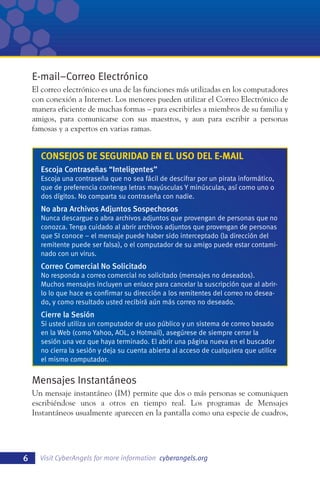 E-mail–Correo Electrónico
El correo electrónico es una de las funciones más utilizadas en los computadores
con conexión a Internet. Los menores pueden utilizar el Correo Electrónico de
manera eficiente de muchas formas – para escribirles a miembros de su familia y
amigos, para comunicarse con sus maestros, y aun para escribir a personas
famosas y a expertos en varias ramas.

CONSEJOS DE SEGURIDAD EN EL USO DEL E-MAIL
Escoja Contraseñas “Inteligentes”
Escoja una contraseña que no sea fácil de descifrar por un pirata informático,
que de preferencia contenga letras mayúsculas Y minúsculas, así como uno o
dos dígitos. No comparta su contraseña con nadie.

No abra Archivos Adjuntos Sospechosos
Nunca descargue o abra archivos adjuntos que provengan de personas que no
conozca. Tenga cuidado al abrir archivos adjuntos que provengan de personas
que SI conoce – el mensaje puede haber sido interceptado (la dirección del
remitente puede ser falsa), o el computador de su amigo puede estar contaminado con un virus.

Correo Comercial No Solicitado
No responda a correo comercial no solicitado (mensajes no deseados).
Muchos mensajes incluyen un enlace para cancelar la suscripción que al abrirlo lo que hace es confirmar su dirección a los remitentes del correo no deseado, y como resultado usted recibirá aún más correo no deseado.

Cierre la Sesión
Si usted utiliza un computador de uso público y un sistema de correo basado
en la Web (como Yahoo, AOL, o Hotmail), asegúrese de siempre cerrar la
sesión una vez que haya terminado. El abrir una página nueva en el buscador
no cierra la sesión y deja su cuenta abierta al acceso de cualquiera que utilice
el mismo computador.

Mensajes Instantáneos
Un mensaje instantáneo (IM) permite que dos o más personas se comuniquen
escribiéndose unos a otros en tiempo real. Los programas de Mensajes
Instantáneos usualmente aparecen en la pantalla como una especie de cuadros,

6

Visit CyberAngels for more information cyberangels.org

 