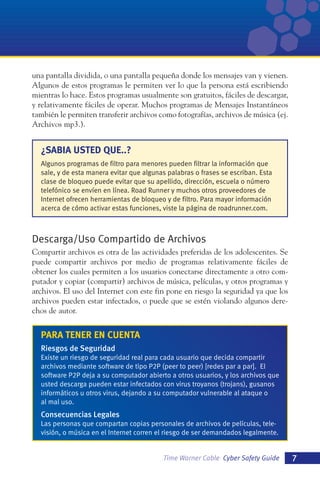una pantalla dividida, o una pantalla pequeña donde los mensajes van y vienen.
Algunos de estos programas le permiten ver lo que la persona está escribiendo
mientras lo hace. Estos programas usualmente son gratuitos, fáciles de descargar,
y relativamente fáciles de operar. Muchos programas de Mensajes Instantáneos
también le permiten transferir archivos como fotografías, archivos de música (ej.
Archivos mp3.).

¿SABIA USTED QUE..?
Algunos programas de filtro para menores pueden filtrar la información que
sale, y de esta manera evitar que algunas palabras o frases se escriban. Esta
clase de bloqueo puede evitar que su apellido, dirección, escuela o número
telefónico se envíen en línea. Road Runner y muchos otros proveedores de
Internet ofrecen herramientas de bloqueo y de filtro. Para mayor información
acerca de cómo activar estas funciones, viste la página de roadrunner.com.

Descarga/Uso Compartido de Archivos
Compartir archivos es otra de las actividades preferidas de los adolescentes. Se
puede compartir archivos por medio de programas relativamente fáciles de
obtener los cuales permiten a los usuarios conectarse directamente a otro computador y copiar (compartir) archivos de música, películas, y otros programas y
archivos. El uso del Internet con este fin pone en riesgo la seguridad ya que los
archivos pueden estar infectados, o puede que se estén violando algunos derechos de autor.

PARA TENER EN CUENTA
Riesgos de Seguridad
Existe un riesgo de seguridad real para cada usuario que decida compartir
archivos mediante software de tipo P2P (peer to peer) [redes par a par]. El
software P2P deja a su computador abierto a otros usuarios, y los archivos que
usted descarga pueden estar infectados con virus troyanos (trojans), gusanos
informáticos u otros virus, dejando a su computador vulnerable al ataque o
al mal uso.

Consecuencias Legales
Las personas que compartan copias personales de archivos de películas, televisión, o música en el Internet corren el riesgo de ser demandados legalmente.

Time Warner Cable Cyber Safety Guide

7

 