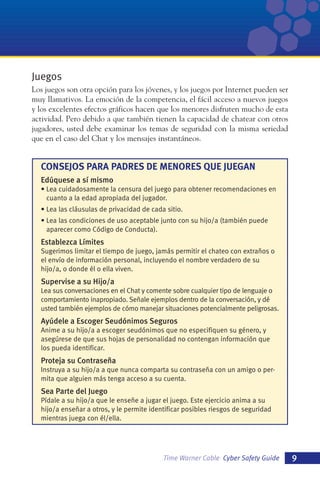 Juegos
Los juegos son otra opción para los jóvenes, y los juegos por Internet pueden ser
muy llamativos. La emoción de la competencia, el fácil acceso a nuevos juegos
y los excelentes efectos gráficos hacen que los menores disfruten mucho de esta
actividad. Pero debido a que también tienen la capacidad de chatear con otros
jugadores, usted debe examinar los temas de seguridad con la misma seriedad
que en el caso del Chat y los mensajes instantáneos.

CONSEJOS PARA PADRES DE MENORES QUE JUEGAN
Edúquese a sí mismo
• Lea cuidadosamente la censura del juego para obtener recomendaciones en
cuanto a la edad apropiada del jugador.
• Lea las cláusulas de privacidad de cada sitio.
• Lea las condiciones de uso aceptable junto con su hijo/a (también puede
aparecer como Código de Conducta).

Establezca Límites
Sugerimos limitar el tiempo de juego, jamás permitir el chateo con extraños o
el envío de información personal, incluyendo el nombre verdadero de su
hijo/a, o donde él o ella viven.

Supervise a su Hijo/a
Lea sus conversaciones en el Chat y comente sobre cualquier tipo de lenguaje o
comportamiento inapropiado. Señale ejemplos dentro de la conversación, y dé
usted también ejemplos de cómo manejar situaciones potencialmente peligrosas.

Ayúdele a Escoger Seudónimos Seguros
Anime a su hijo/a a escoger seudónimos que no especifiquen su género, y
asegúrese de que sus hojas de personalidad no contengan información que
los pueda identificar.

Proteja su Contraseña
Instruya a su hijo/a a que nunca comparta su contraseña con un amigo o permita que alguien más tenga acceso a su cuenta.

Sea Parte del Juego
Pídale a su hijo/a que le enseñe a jugar el juego. Este ejercicio anima a su
hijo/a enseñar a otros, y le permite identificar posibles riesgos de seguridad
mientras juega con él/ella.

Time Warner Cable Cyber Safety Guide

9

 