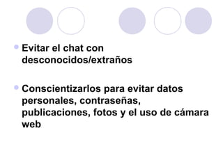 Evitar el chat con 
desconocidos/extraños 
Conscientizarlos para evitar datos 
personales, contraseñas, 
publicaciones, fotos y el uso de cámara 
web 
 