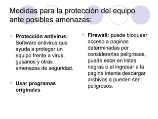 Medidas para la protección del equipo 
ante posibles amenazas: 
 Protección antivirus: 
Software antivirus que 
ayuda a proteger un 
equipo frente a virus, 
gusanos y otras 
amenazas de seguridad. 
 Usar programas 
originales 
 Firewall: puede bloquear 
acceso a paginas 
determinadas por 
considerarlas peligrosas, 
puede estar en listas 
negras o al ingresar a la 
pagina intenta descargar 
archivos q pueden ser 
peligrosos. 
 