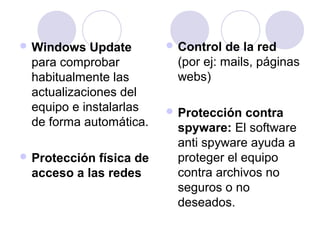 Windows Update 
para comprobar 
habitualmente las 
actualizaciones del 
equipo e instalarlas 
de forma automática. 
Protección física de 
acceso a las redes 
Control de la red 
(por ej: mails, páginas 
webs) 
Protección contra 
spyware: El software 
anti spyware ayuda a 
proteger el equipo 
contra archivos no 
seguros o no 
deseados. 
 