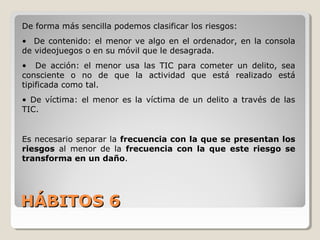 HÁBITOS 6HÁBITOS 6
De forma más sencilla podemos clasificar los riesgos:
• De contenido: el menor ve algo en el ordenador, en la consola
de videojuegos o en su móvil que le desagrada.
• De acción: el menor usa las TIC para cometer un delito, sea
consciente o no de que la actividad que está realizado está
tipificada como tal.
• De víctima: el menor es la víctima de un delito a través de las
TIC.
Es necesario separar la frecuencia con la que se presentan los
riesgos al menor de la frecuencia con la que este riesgo se
transforma en un daño.
 