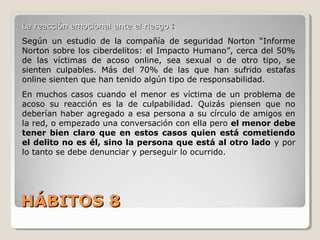 HÁBITOS 8HÁBITOS 8
La reacción emocional ante el riesgoLa reacción emocional ante el riesgo :
Según un estudio de la compañía de seguridad Norton “Informe
Norton sobre los ciberdelitos: el Impacto Humano”, cerca del 50%
de las víctimas de acoso online, sea sexual o de otro tipo, se
sienten culpables. Más del 70% de las que han sufrido estafas
online sienten que han tenido algún tipo de responsabilidad.
En muchos casos cuando el menor es víctima de un problema de
acoso su reacción es la de culpabilidad. Quizás piensen que no
deberían haber agregado a esa persona a su círculo de amigos en
la red, o empezado una conversación con ella pero el menor debe
tener bien claro que en estos casos quien está cometiendo
el delito no es él, sino la persona que está al otro lado y por
lo tanto se debe denunciar y perseguir lo ocurrido.
 
