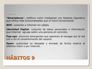 HÁBITOS 9HÁBITOS 9
GlosarioGlosario:
“Smartphone”: teléfono móvil inteligente con Sistema Operativo
que ofrece más funcionalidades que el móvil convencional.
WiFi: conexión a Internet sin cables.
Identidad Digital: conjunto de datos personales e información
que Internet agrupa sobre una persona en concreto.
Pop-ups: anuncios emergentes que aparecen al navegar por la red
con o sin el consentimiento del usuario.
Spam: publicidad no deseada y enviada de forma masiva al
teléfono móvil o por Internet.
 