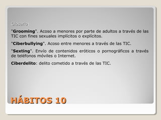 HÁBITOS 10HÁBITOS 10
GlosarioGlosario:
"Grooming". Acoso a menores por parte de adultos a través de las
TIC con fines sexuales implícitos o explícitos.
"Ciberbullying". Acoso entre menores a través de las TIC.
"Sexting". Envío de contenidos eróticos o pornográficos a través
de teléfonos móviles o Internet.
Ciberdelito: delito cometido a través de las TIC.
 
